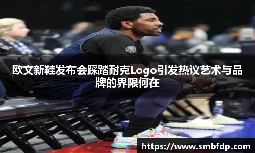欧文新鞋发布会踩踏耐克Logo引发热议艺术与品牌的界限何在